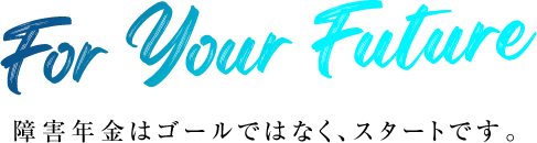 For Your Future 障害年金はゴールではなく、スタートです。