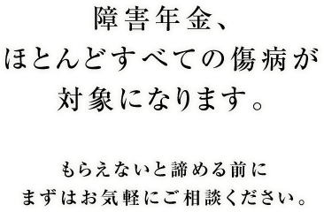 障害年金、ほとんどすべての傷病が対象になります。もらえないと諦める前にまずはお気軽にご相談ください。